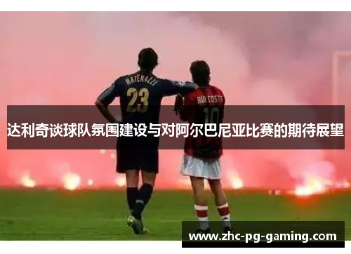 达利奇谈球队氛围建设与对阿尔巴尼亚比赛的期待展望 达利奇谈球队氛围建设与对阿尔巴尼亚比赛的期待展望