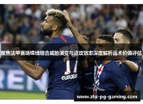 聚焦法甲赛场锋线组合威胁演变与进攻效率深度解析战术价值评估 聚焦法甲赛场锋线组合威胁演变与进攻效率深度解析战术价值评估